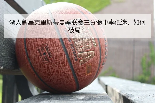 湖人新星克里斯蒂夏季联赛三分命中率低迷，如何破局？