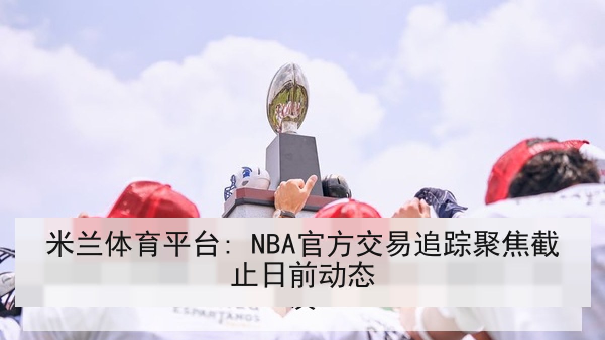 米兰体育平台: NBA官方交易追踪聚焦截止日前动态 米兰体育平台: NBA官方交易追踪聚焦截止日前动态