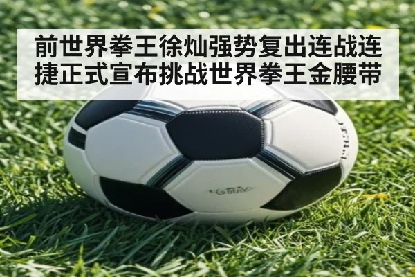 前世界拳王徐灿强势复出连战连捷正式宣布挑战世界拳王金腰带