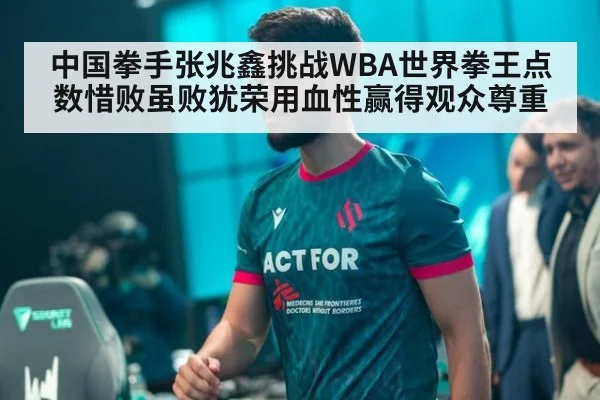 中国拳手张兆鑫挑战WBA世界拳王点数惜败虽败犹荣用血性赢得观众尊重