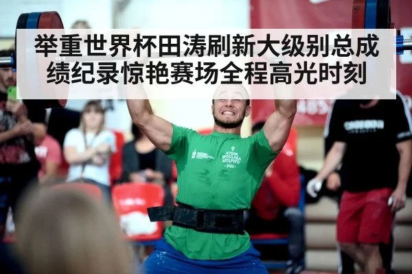举重世界杯田涛刷新大级别总成绩纪录惊艳赛场全程高光时刻