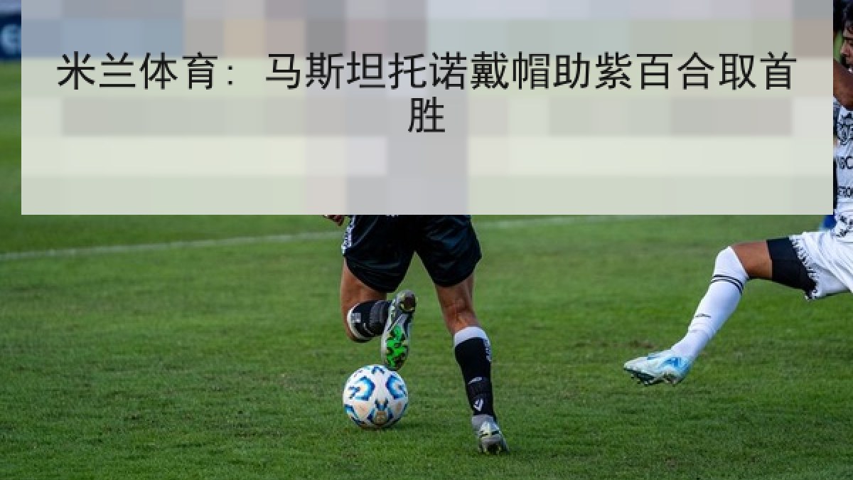 米兰体育: 马斯坦托诺戴帽助紫百合取首胜